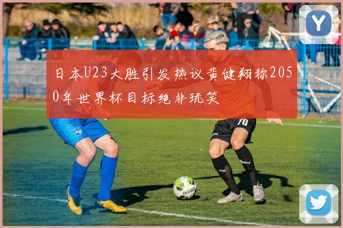 日本U23大胜引发热议黄健翔称2050年世界杯目标绝非玩笑