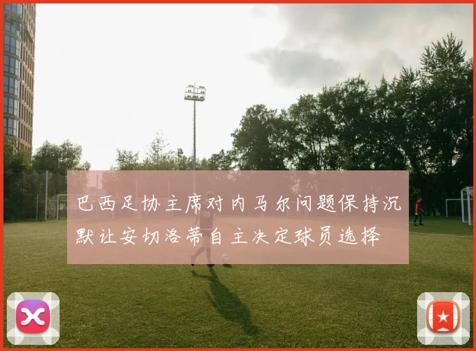 巴西足协主席对内马尔问题保持沉默让安切洛蒂自主决定球员选择