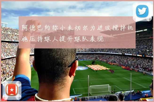 阿德巴约称小米切尔为进攻搅拌机施压持球人提升球队表现