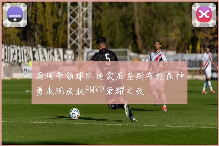 周琦带领球队逆袭尼克斯布伦森神勇表现成就FMVP荣耀之夜
