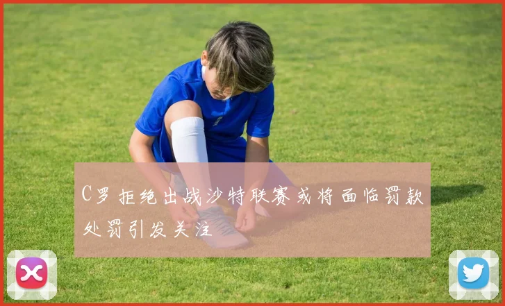 C罗拒绝出战沙特联赛或将面临罚款处罚引发关注