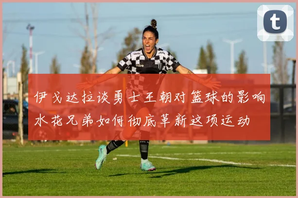 伊戈达拉谈勇士王朝对篮球的影响水花兄弟如何彻底革新这项运动