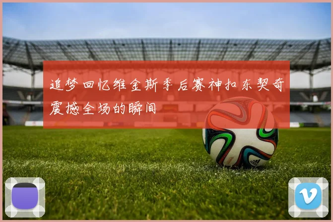追梦回忆维金斯季后赛神扣东契奇震撼全场的瞬间