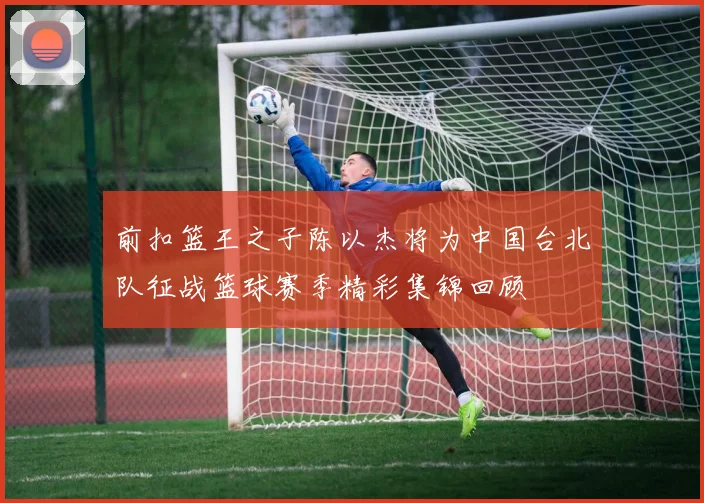 前扣篮王之子陈以杰将为中国台北队征战篮球赛季精彩集锦回顾
