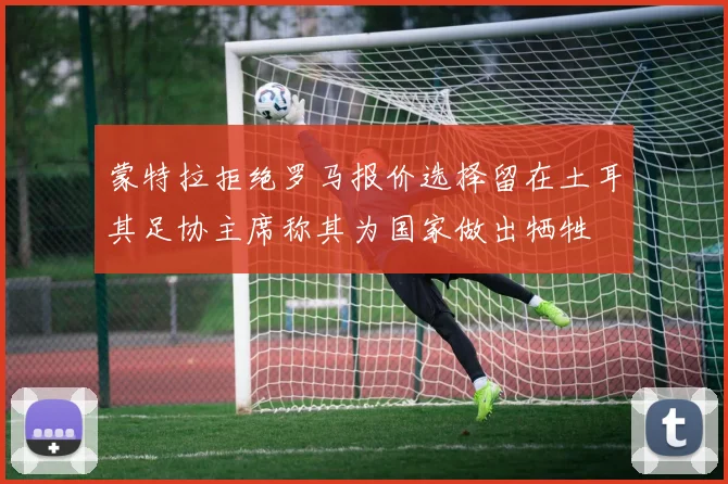 蒙特拉拒绝罗马报价选择留在土耳其足协主席称其为国家做出牺牲