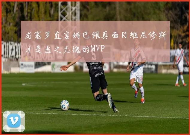龙塞罗直言姆巴佩真面目维尼修斯才是当之无愧的MVP