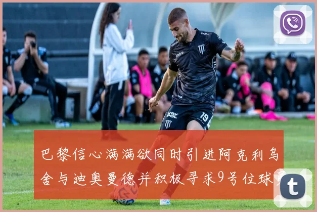 巴黎信心满满欲同时引进阿克利乌舍与迪奥曼德并积极寻求9号位球员