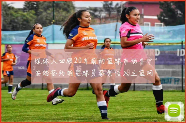 媒体人回顾20年前的篮球市场李宁安踏签约明星球员蔡崇信入主篮网的时代变迁