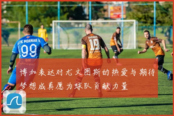 博加表达对尤文图斯的热爱与期待梦想成真愿为球队贡献力量