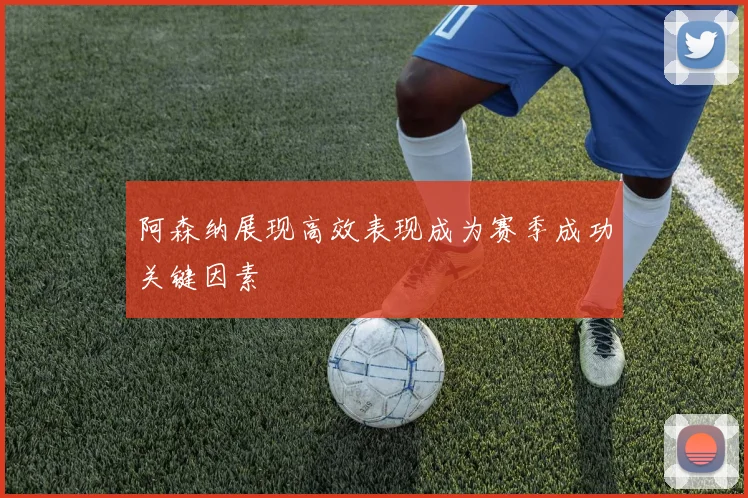 阿森纳展现高效表现成为赛季成功关键因素
