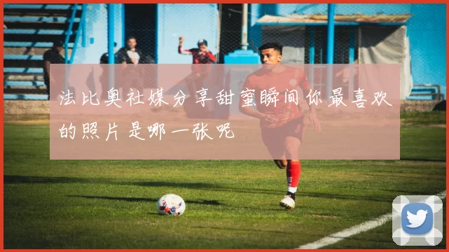 法比奥社媒分享甜蜜瞬间你最喜欢的照片是哪一张呢
