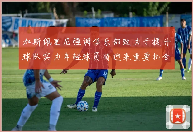 加斯佩里尼强调俱乐部致力于提升球队实力年轻球员将迎来重要机会