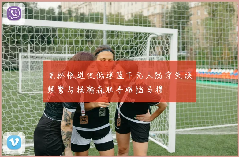 克林根进攻低迷篮下无人防守失误频繁与杨瀚森联手难挡马穆
