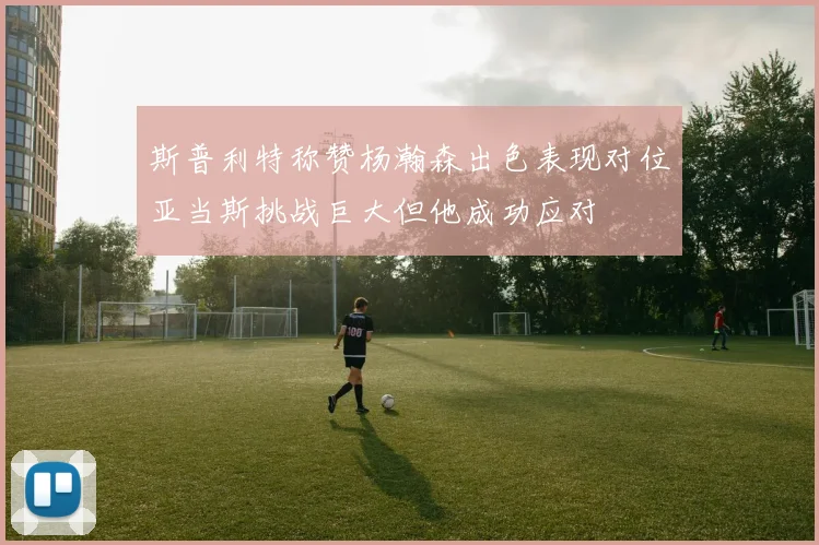 斯普利特称赞杨瀚森出色表现对位亚当斯挑战巨大但他成功应对