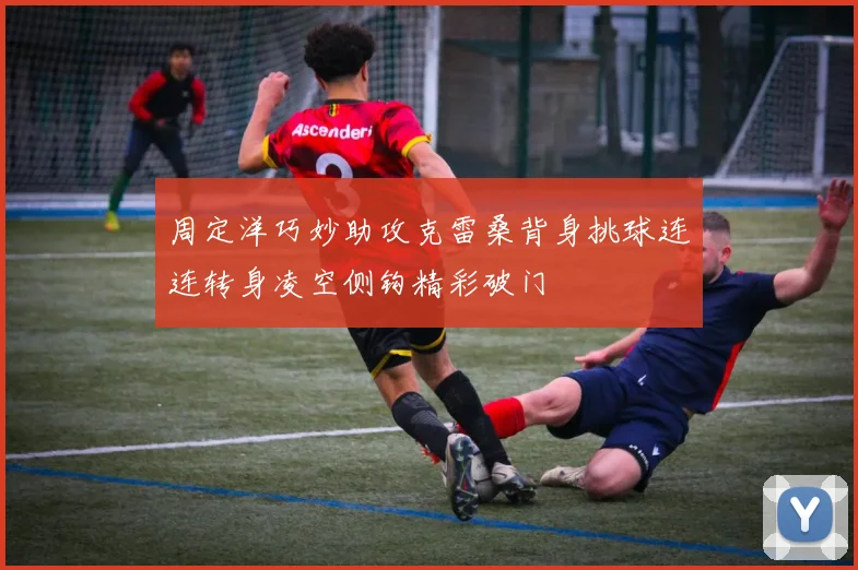 周定洋巧妙助攻克雷桑背身挑球连连转身凌空侧钩精彩破门