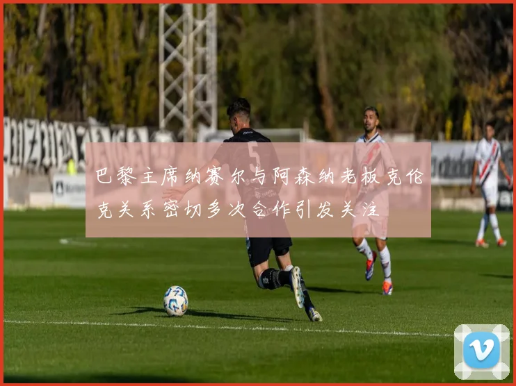 巴黎主席纳赛尔与阿森纳老板克伦克关系密切多次合作引发关注
