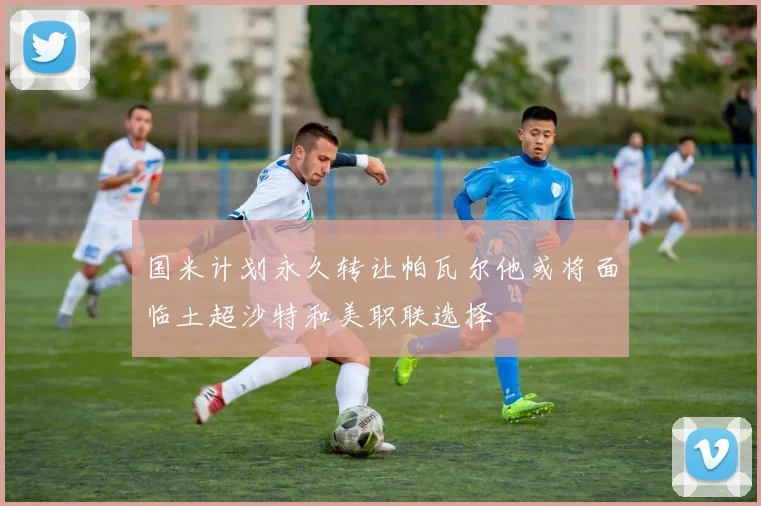 国米计划永久转让帕瓦尔他或将面临土超沙特和美职联选择