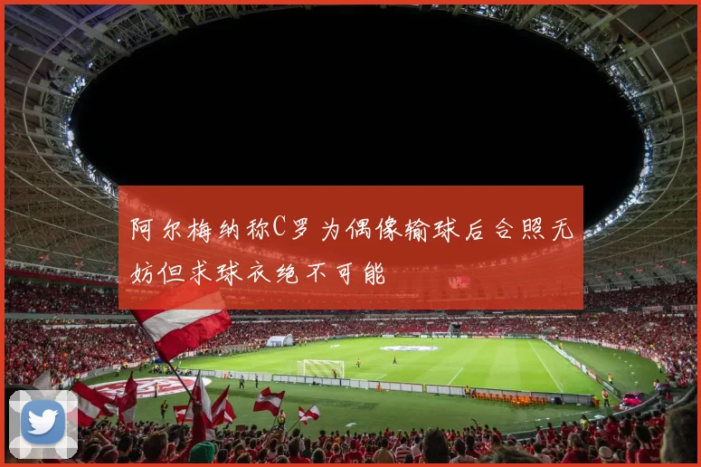 阿尔梅纳称C罗为偶像输球后合照无妨但求球衣绝不可能
