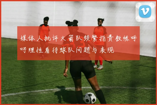 媒体人批评火箭队频繁指责教练呼吁理性看待球队问题与表现