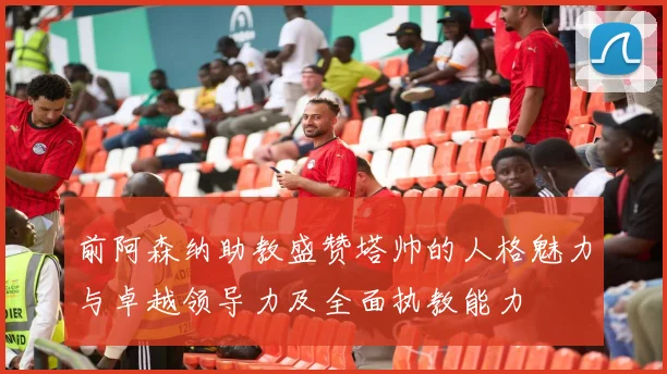 前阿森纳助教盛赞塔帅的人格魅力与卓越领导力及全面执教能力