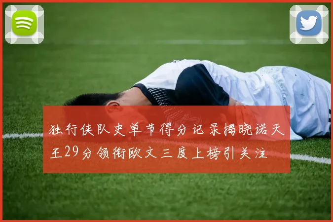 独行侠队史单节得分记录揭晓诺天王29分领衔欧文三度上榜引关注