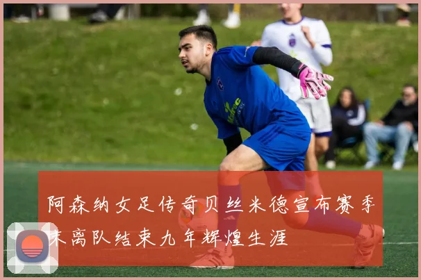 阿森纳女足传奇贝丝米德宣布赛季末离队结束九年辉煌生涯
