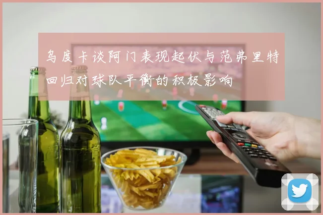 乌度卡谈阿门表现起伏与范弗里特回归对球队平衡的积极影响