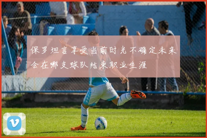 保罗坦言享受当前时光不确定未来会在哪支球队结束职业生涯