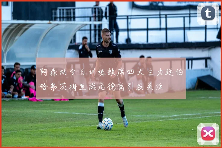 阿森纳今日训练缺席四大主力廷伯哈弗茨梅里诺厄德高引发关注
