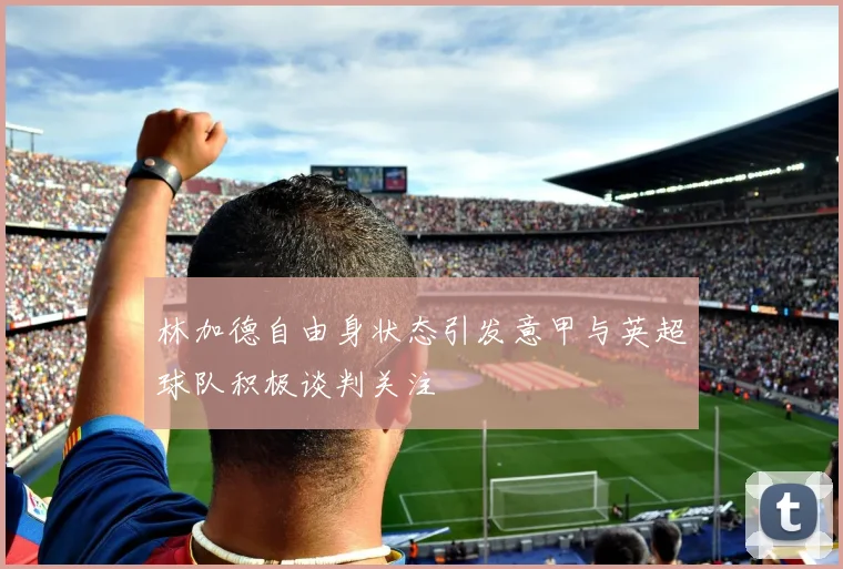 林加德自由身状态引发意甲与英超球队积极谈判关注