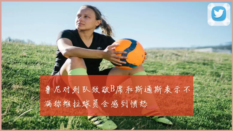 鲁尼对列队致敬B席和斯通斯表示不满称维拉球员会感到愤怒