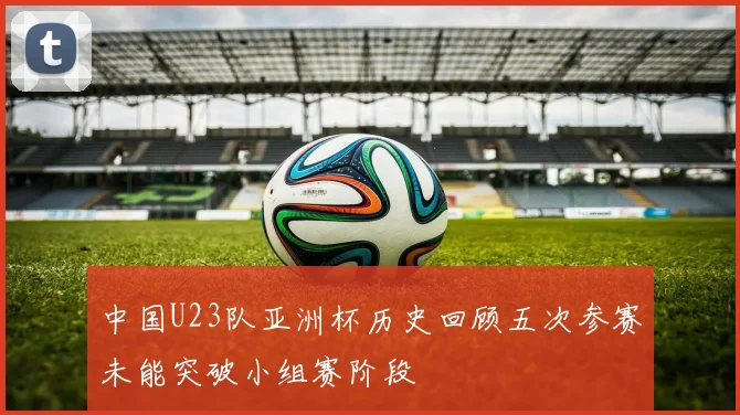 中国U23队亚洲杯历史回顾五次参赛未能突破小组赛阶段