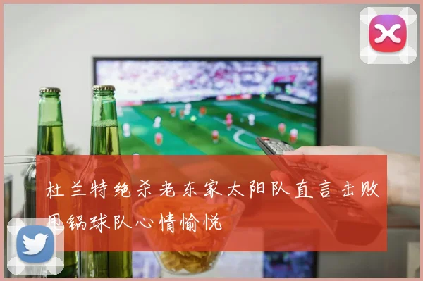 杜兰特绝杀老东家太阳队直言击败甩锅球队心情愉悦